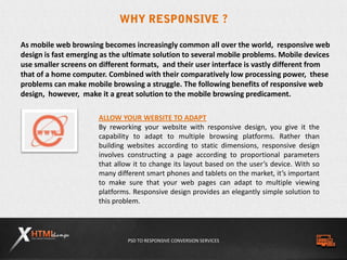 PSD TO RESPONSIVE CONVERSION SERVICES
As mobile web browsing becomes increasingly common all over the world, responsive web
design is fast emerging as the ultimate solution to several mobile problems. Mobile devices
use smaller screens on different formats, and their user interface is vastly different from
that of a home computer. Combined with their comparatively low processing power, these
problems can make mobile browsing a struggle. The following benefits of responsive web
design, however, make it a great solution to the mobile browsing predicament.
ALLOW YOUR WEBSITE TO ADAPT
By reworking your website with responsive design, you give it the
capability to adapt to multiple browsing platforms. Rather than
building websites according to static dimensions, responsive design
involves constructing a page according to proportional parameters
that allow it to change its layout based on the user’s device. With so
many different smart phones and tablets on the market, it’s important
to make sure that your web pages can adapt to multiple viewing
platforms. Responsive design provides an elegantly simple solution to
this problem.
 