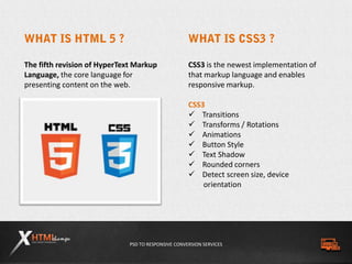 PSD TO RESPONSIVE CONVERSION SERVICES
The fifth revision of HyperText Markup
Language, the core language for
presenting content on the web.
CSS3 is the newest implementation of
that markup language and enables
responsive markup.
CSS3
 Transitions
 Transforms / Rotations
 Animations
 Button Style
 Text Shadow
 Rounded corners
 Detect screen size, device
orientation
 