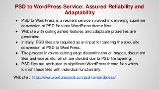 PSD to WordPress Service: Assured Reliability and
Adaptability
● PSD to WordPress is a resilient service involved in delivering supreme
conversion of PSD files into WordPress theme files.
● Website with distinguished features and adaptable properties are
generated.
● Initially, PSD files are required as an input for catering the exquisite
conversion of PSD to WordPress.
● The process involves cutting-edge dissemination of images, document
files and videos etc. which are divided due to PSD file layering.
● PSD files are attributed to significant WordPress theme files which
furnish these files with individual functionality.
Website : http://www.wordpressindia.in/psd-to-wordpress/
 
