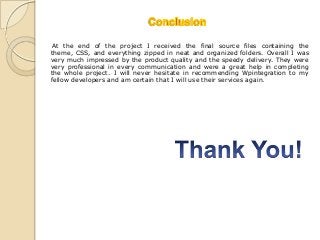 At the end of the project I received the final source files containing the
theme, CSS, and everything zipped in neat and organized folders. Overall I was
very much impressed by the product quality and the speedy delivery. They were
very professional in every communication and were a great help in completing
the whole project. I will never hesitate in recommending Wpintegration to my
fellow developers and am certain that I will use their services again.
 