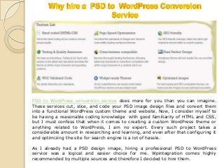 PSD to WordPress conversion service does more for you than you can imagine.
These services cut, slice, and code your PSD image design files and convert them
into a functional WordPress custom theme and website. Now, I consider myself to
be having a reasonable coding knowledge with good familiarity of HTML and CSS,
but I must confess that when it comes to creating a custom WordPress theme or
anything related to WordPress, I am no expert. Every such project takes a
considerable amount in researching and learning, and even after that configuring it
and optimizing the site for search engine is a lot of hassle.

As I already had a PSD design image, hiring a professional PSD to WordPress
service was a logical and easier choice for me. Wpintegration comes highly
recommended by multiple sources and therefore I decided to hire them.
 