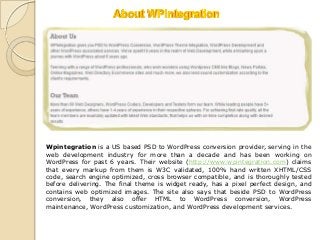Wpintegration is a US based PSD to WordPress conversion provider, serving in the
web development industry for more than a decade and has been working on
WordPress for past 6 years. Their website (http://www.wpintegration.com) claims
that every markup from them is W3C validated, 100% hand written XHTML/CSS
code, search engine optimized, cross browser compatible, and is thoroughly tested
before delivering. The final theme is widget ready, has a pixel perfect design, and
contains web optimized images. The site also says that beside PSD to WordPress
conversion, they also offer HTML to WordPress conversion, WordPress
maintenance, WordPress customization, and WordPress development services.
 