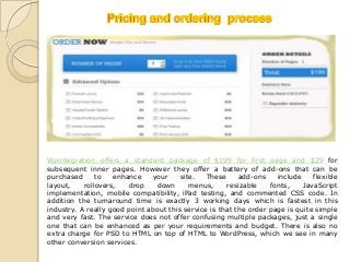 Wpintegration offers a standard package of $199 for first page and $29 for
subsequent inner pages. However they offer a battery of add-ons that can be
purchased      to   enhance    your     site.   These     add-ons    include    flexible
layout,    rollovers,   drop    down       menus,     resizable    fonts,    JavaScript
implementation, mobile compatibility, iPad testing, and commented CSS code. In
addition the turnaround time is exactly 3 working days which is fastest in this
industry. A really good point about this service is that the order page is quite simple
and very fast. The service does not offer confusing multiple packages, just a single
one that can be enhanced as per your requirements and budget. There is also no
extra charge for PSD to HTML on top of HTML to WordPress, which we see in many
other conversion services.
 