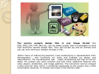 The service accepts design files in any image format like
PSD, JPEG, GIF, TIFF, PNG etc., but for better quality work it’s advisable to send
high resolution layered design files. They also accept zip and rar formats and
you can even send your designs through a URL.


Within hours of making the payment I was contacted by a representative from
Wpintegration       who confirmed my order and finalized my design and
requirements. The representative was       highly professional and had an eye for
detail. My project was quite complex and had many additional features like
video players, slideshows, and image galleries. The conversion service charged
a little extra for that, which I considered reasonable as the project was a little
complicated. However, no change was made in the delivery date.
 