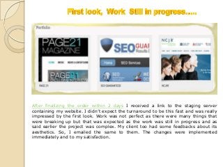 After finalizing the order within 2 days I received a link to the staging server
containing my website. I didn’t expect the turnaround to be this fast and was really
impressed by the first look. Work was not perfect as there were many things that
were breaking up but that was expected as the work was still in progress and as
said earlier the project was complex. My client too had some feedbacks about its
aesthetics. So, I emailed the same to them. The changes were implemented
immediately and to my satisfaction.
 