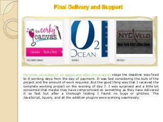 My order consisted of 10 pages and after the analysis stage the deadline was fixed
to 8 working days from the day of payment. It was fast considering the bulk of the
project and the amount of work required. But the good thing was that I received the
complete working project on the evening of day 7. I was surprised and a little bit
concerned that maybe they have compromised on something as they have delivered
it so fast but after a thorough testing I found no bugs or glitches. The
JavaScript, Jquery, and all the addition plugins were working seamlessly.
 