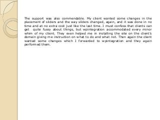 The support was also commendable. My client wanted some changes in the
placement of sliders and the way sliders changed, again, and it was done in no
time and at no extra cost just like the last time. I must confess that clients can
get quite fussy about things, but wpintegration accommodated every minor
whim of my client. They even helped me in installing the site on the client’s
domain giving me instruction on what to do and what not. Then again the client
wanted some changes which I forwarded to wpintegration and they again
performed them.
 