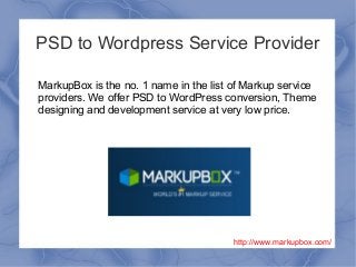 PSD to Wordpress Service Provider
MarkupBox is the no. 1 name in the list of Markup service
providers. We offer PSD to WordPress conversion, Theme
designing and development service at very low price.
http://www.markupbox.com/
 