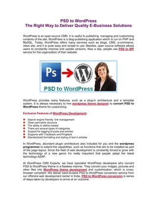PSD to WordPress
 The Right Way to Deliver Quality E-Business Solutions

WordPress is an open-source CMS. It is useful to publishing, managing and customizing
contents of the site. WordPress is a blog-publishing application which is run on PHP and
MySQL. Today, WordPress offers many services such as blogs, CMS, e-commerce,
news site, and it is quite easy and simple to use. Besides, open source software allows
users to constantly improve and update versions. Now a day, people use PSD to WP
service for the organization of their website.




WordPress provides many features, such as a plug-in architecture and a template
system. It is always necessary to hire wordpress theme designer to convert PSD to
WordPress theme for customizing.

Exclusive Features of WordPress Development:

   Search engine friendly link management
   Clean permalink structure
   The ability to define nested
   There are several types of categories
   Support for tagging of posts and articles
   Supports with Trackback and Pingback
   Standardized formatting and styling of text in articles

In WordPress, abundant plugin architecture also included for you and the wordpress
programmer to extend the capabilities, such as functions that are to be installed as part
of the page layout. Since the field of web development is constantly forced to grow with
the technology of a new genre it’s really important that people adapt the latest
technology ASAP.

At WordPress CMS Experts, we have specialist WordPress developers who convert
PSD to WordPress theme in a flawless manner. They convert your images, pictures and
other files into WordPress theme development and customization, which is cross-
browser compliant. We deliver back-to-back PSD to WordPress conversion service from
our offshore web development center in India. PSD to WordPress conversion is series
of steps taken by developers to arrive at an outcome.
 