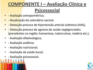 COMPONENTE I – Avaliação Clínica e
            Psicossocial
•   - Avaliação antropométrica;
•   - Atualização do calendário vacinal;
•   - Detecção precoce de hipertensão arterial sistêmica (HAS);
•   - Detecção precoce de agravos de saúde negligenciados
    (prevalentes na região: hanseníase, tuberculose, malária etc.);
•   - Avaliação oftalmológica;
•   - Avaliação auditiva;
•   - Avaliação nutricional;
•   - Avaliação da saúde bucal;
•   - Avaliação psicossocial.
 