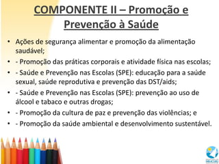 COMPONENTE II – Promoção e
            Prevenção à Saúde
• Ações de segurança alimentar e promoção da alimentação
  saudável;
• - Promoção das práticas corporais e atividade física nas escolas;
• - Saúde e Prevenção nas Escolas (SPE): educação para a saúde
  sexual, saúde reprodutiva e prevenção das DST/aids;
• - Saúde e Prevenção nas Escolas (SPE): prevenção ao uso de
  álcool e tabaco e outras drogas;
• - Promoção da cultura de paz e prevenção das violências; e
• - Promoção da saúde ambiental e desenvolvimento sustentável.
 