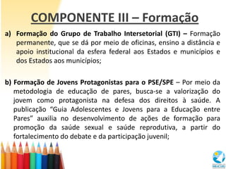 COMPONENTE III – Formação
a) Formação do Grupo de Trabalho Intersetorial (GTI) – Formação
   permanente, que se dá por meio de oficinas, ensino a distância e
   apoio institucional da esfera federal aos Estados e municípios e
   dos Estados aos municípios;

b) Formação de Jovens Protagonistas para o PSE/SPE – Por meio da
   metodologia de educação de pares, busca-se a valorização do
   jovem como protagonista na defesa dos direitos à saúde. A
   publicação “Guia Adolescentes e Jovens para a Educação entre
   Pares” auxilia no desenvolvimento de ações de formação para
   promoção da saúde sexual e saúde reprodutiva, a partir do
   fortalecimento do debate e da participação juvenil;
 