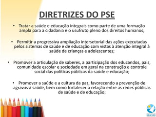 DIRETRIZES DO PSE
  • Tratar a saúde e educação integrais como parte de uma formação
    ampla para a cidadania e o usufruto pleno dos direitos humanos;

 • Permitir a progressiva ampliação intersetorial das ações executadas
  pelos sistemas de saúde e de educação com vistas à atenção integral à
                    saúde de crianças e adolescentes;

• Promover a articulação de saberes, a participação dos educandos, pais,
    comunidade escolar e sociedade em geral na construção e controle
           social das políticas públicas da saúde e educação;

  • Promover a saúde e a cultura da paz, favorecendo a prevenção de
  agravos à saúde, bem como fortalecer a relação entre as redes públicas
                        de saúde e de educação;
 