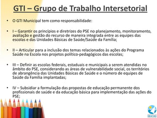 GTI – Grupo de Trabalho Intersetorial
• O GTI Municipal tem como responsabilidade:

• I – Garantir os princípios e diretrizes do PSE no planejamento, monitoramento,
  avaliação e gestão do recurso de maneira integrada entre as equipes das
  escolas e das Unidades Básicas de Saúde/Saúde da Família;

• II – Articular para a inclusão dos temas relacionados às ações do Programa
  Saúde na Escola nos projetos político-pedagógicos das escolas;

• III – Definir as escolas federais, estaduais e municipais a serem atendidas no
  âmbito do PSE, considerando as áreas de vulnerabilidade social, os territórios
  de abrangência das Unidades Básicas de Saúde e o número de equipes de
  Saúde da Família implantadas;

• IV – Subsidiar a formulação das propostas de educação permanente dos
  profissionais de saúde e da educação básica para implementação das ações do
  PSE;
 