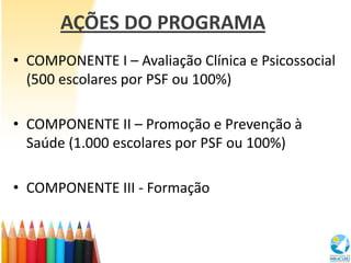 AÇÕES DO PROGRAMA
• COMPONENTE I – Avaliação Clínica e Psicossocial
  (500 escolares por PSF ou 100%)

• COMPONENTE II – Promoção e Prevenção à
  Saúde (1.000 escolares por PSF ou 100%)

• COMPONENTE III - Formação
 