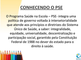 CONHECENDO O PSE
O Programa Saúde na Escola – PSE- integra uma
 política de governo voltada à intersetorialidade
que atend...
