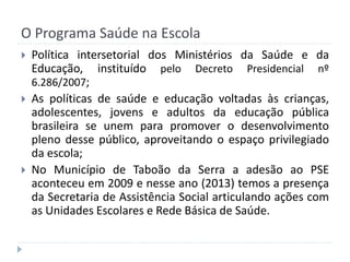 O Programa Saúde na Escola






Política intersetorial dos Ministérios da Saúde e da
Educação, instituído pelo Decreto Presidencial nº
6.286/2007;
As políticas de saúde e educação voltadas às crianças,
adolescentes, jovens e adultos da educação pública
brasileira se unem para promover o desenvolvimento
pleno desse público, aproveitando o espaço privilegiado
da escola;
No Município de Taboão da Serra a adesão ao PSE
aconteceu em 2009 e nesse ano (2013) temos a presença
da Secretaria de Assistência Social articulando ações com
as Unidades Escolares e Rede Básica de Saúde.

 