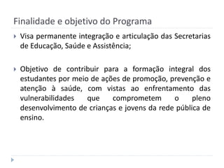 Finalidade e objetivo do Programa


Visa permanente integração e articulação das Secretarias
de Educação, Saúde e Assistência;



Objetivo de contribuir para a formação integral dos
estudantes por meio de ações de promoção, prevenção e
atenção à saúde, com vistas ao enfrentamento das
vulnerabilidades
que
comprometem
o
pleno
desenvolvimento de crianças e jovens da rede pública de
ensino.

 