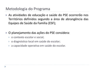 Metodologia do Programa


As atividades de educação e saúde do PSE ocorrerão nos
Territórios definidos segundo a área de abrangência das
Equipes de Saúde da Família (ESF);



O planejamento das ações do PSE considera:





o contexto escolar e social;
o diagnóstico local em saúde do escolar;
a capacidade operativa em saúde do escolar.

 