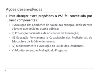 Ações desenvolvidas


Para alcançar estes propósitos o PSE foi constituído por
cinco componentes:






I) Avaliação das Condições de Saúde das crianças, adolescentes
e jovens que estão na escola pública;
II) Promoção da Saúde e de atividades de Prevenção;
III) Educação Permanente e Capacitação dos Profissionais da
Educação e da Saúde e de Jovens;
IV) Monitoramento e Avaliação da Saúde dos Estudantes;
V) Monitoramento e Avaliação do Programa.

 