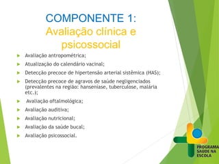 COMPONENTE 1:
Avaliação clínica e
psicossocial
 Avaliação antropométrica;
 Atualização do calendário vacinal;
 Detecção precoce de hipertensão arterial sistêmica (HAS);
 Detecção precoce de agravos de saúde negligenciados
(prevalentes na região: hanseníase, tuberculose, malária
etc.);
 Avaliação oftalmológica;
 Avaliação auditiva;
 Avaliação nutricional;
 Avaliação da saúde bucal;
 Avaliação psicossocial.
 