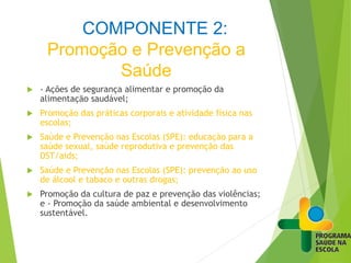 COMPONENTE 2:
Promoção e Prevenção a
Saúde
 - Ações de segurança alimentar e promoção da
alimentação saudável;
 Promoção das práticas corporais e atividade física nas
escolas;
 Saúde e Prevenção nas Escolas (SPE): educação para a
saúde sexual, saúde reprodutiva e prevenção das
DST/aids;
 Saúde e Prevenção nas Escolas (SPE): prevenção ao uso
de álcool e tabaco e outras drogas;
 Promoção da cultura de paz e prevenção das violências;
e - Promoção da saúde ambiental e desenvolvimento
sustentável.
 