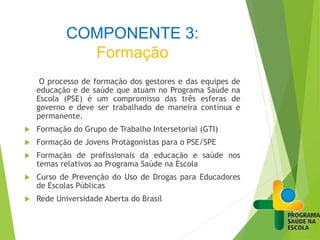 COMPONENTE 3:
Formação
O processo de formação dos gestores e das equipes de
educação e de saúde que atuam no Programa Saúde na
Escola (PSE) é um compromisso das três esferas de
governo e deve ser trabalhado de maneira contínua e
permanente.
 Formação do Grupo de Trabalho Intersetorial (GTI)
 Formação de Jovens Protagonistas para o PSE/SPE
 Formação de profissionais da educação e saúde nos
temas relativos ao Programa Saúde na Escola
 Curso de Prevenção do Uso de Drogas para Educadores
de Escolas Públicas
 Rede Universidade Aberta do Brasil
 