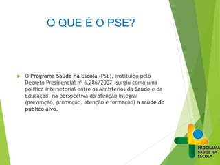 O QUE É O PSE?
 O Programa Saúde na Escola (PSE), instituído pelo
Decreto Presidencial nº 6.286/2007, surgiu como uma
política intersetorial entre os Ministérios da Saúde e da
Educação, na perspectiva da atenção integral
(prevenção, promoção, atenção e formação) à saúde do
público alvo.
 