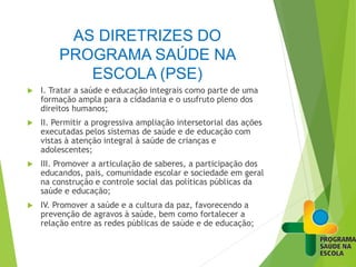 AS DIRETRIZES DO
PROGRAMA SAÚDE NA
ESCOLA (PSE)
 I. Tratar a saúde e educação integrais como parte de uma
formação ampla para a cidadania e o usufruto pleno dos
direitos humanos;
 II. Permitir a progressiva ampliação intersetorial das ações
executadas pelos sistemas de saúde e de educação com
vistas à atenção integral à saúde de crianças e
adolescentes;
 III. Promover a articulação de saberes, a participação dos
educandos, pais, comunidade escolar e sociedade em geral
na construção e controle social das políticas públicas da
saúde e educação;
 IV. Promover a saúde e a cultura da paz, favorecendo a
prevenção de agravos à saúde, bem como fortalecer a
relação entre as redes públicas de saúde e de educação;
 