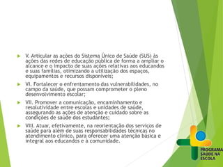  V. Articular as ações do Sistema Único de Saúde (SUS) às
ações das redes de educação pública de forma a ampliar o
alcance e o impacto de suas ações relativas aos educandos
e suas famílias, otimizando a utilização dos espaços,
equipamentos e recursos disponíveis;
 VI. Fortalecer o enfrentamento das vulnerabilidades, no
campo da saúde, que possam comprometer o pleno
desenvolvimento escolar;
 VII. Promover a comunicação, encaminhamento e
resolutividade entre escolas e unidades de saúde,
assegurando as ações de atenção e cuidado sobre as
condições de saúde dos estudantes;
 VIII. Atuar, efetivamente, na reorientação dos serviços de
saúde para além de suas responsabilidades técnicas no
atendimento clínico, para oferecer uma atenção básica e
integral aos educandos e à comunidade.
 