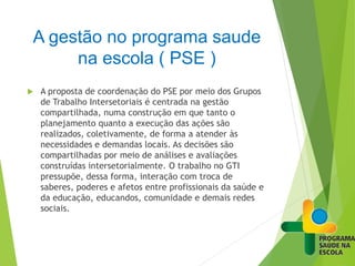 A gestão no programa saude
na escola ( PSE )
 A proposta de coordenação do PSE por meio dos Grupos
de Trabalho Intersetoriais é centrada na gestão
compartilhada, numa construção em que tanto o
planejamento quanto a execução das ações são
realizados, coletivamente, de forma a atender às
necessidades e demandas locais. As decisões são
compartilhadas por meio de análises e avaliações
construídas intersetorialmente. O trabalho no GTI
pressupõe, dessa forma, interação com troca de
saberes, poderes e afetos entre profissionais da saúde e
da educação, educandos, comunidade e demais redes
sociais.
 
