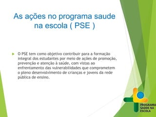 As ações no programa saude
na escola ( PSE )
 O PSE tem como objetivo contribuir para a formação
integral dos estudantes por meio de ações de promoção,
prevenção e atenção à saúde, com vistas ao
enfrentamento das vulnerabilidades que comprometem
o pleno desenvolvimento de crianças e jovens da rede
pública de ensino.
 