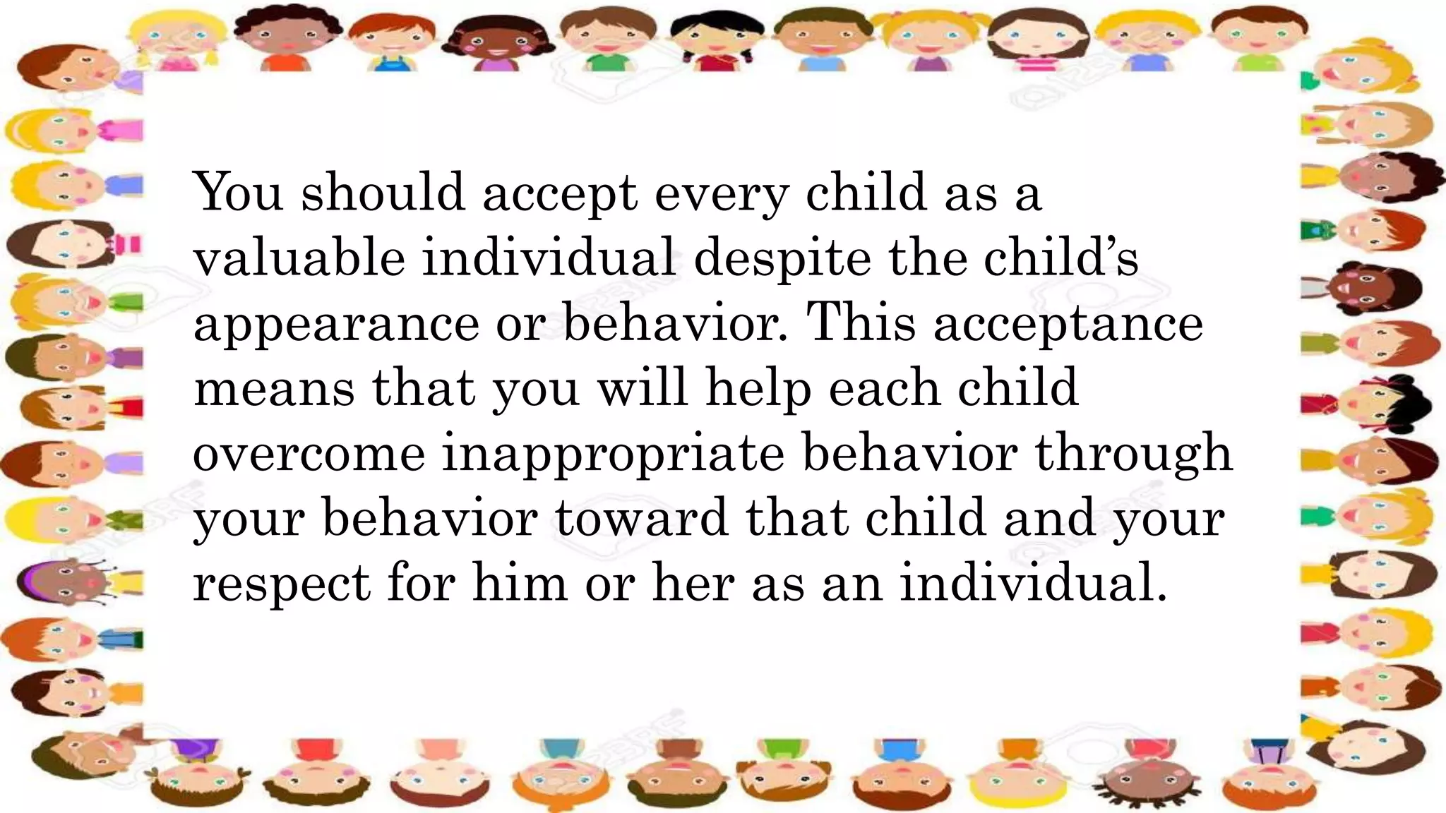 You should accept every child as a
valuable individual despite the child’s
appearance or behavior. This acceptance
means that you will help each child
overcome inappropriate behavior through
your behavior toward that child and your
respect for him or her as an individual.
 