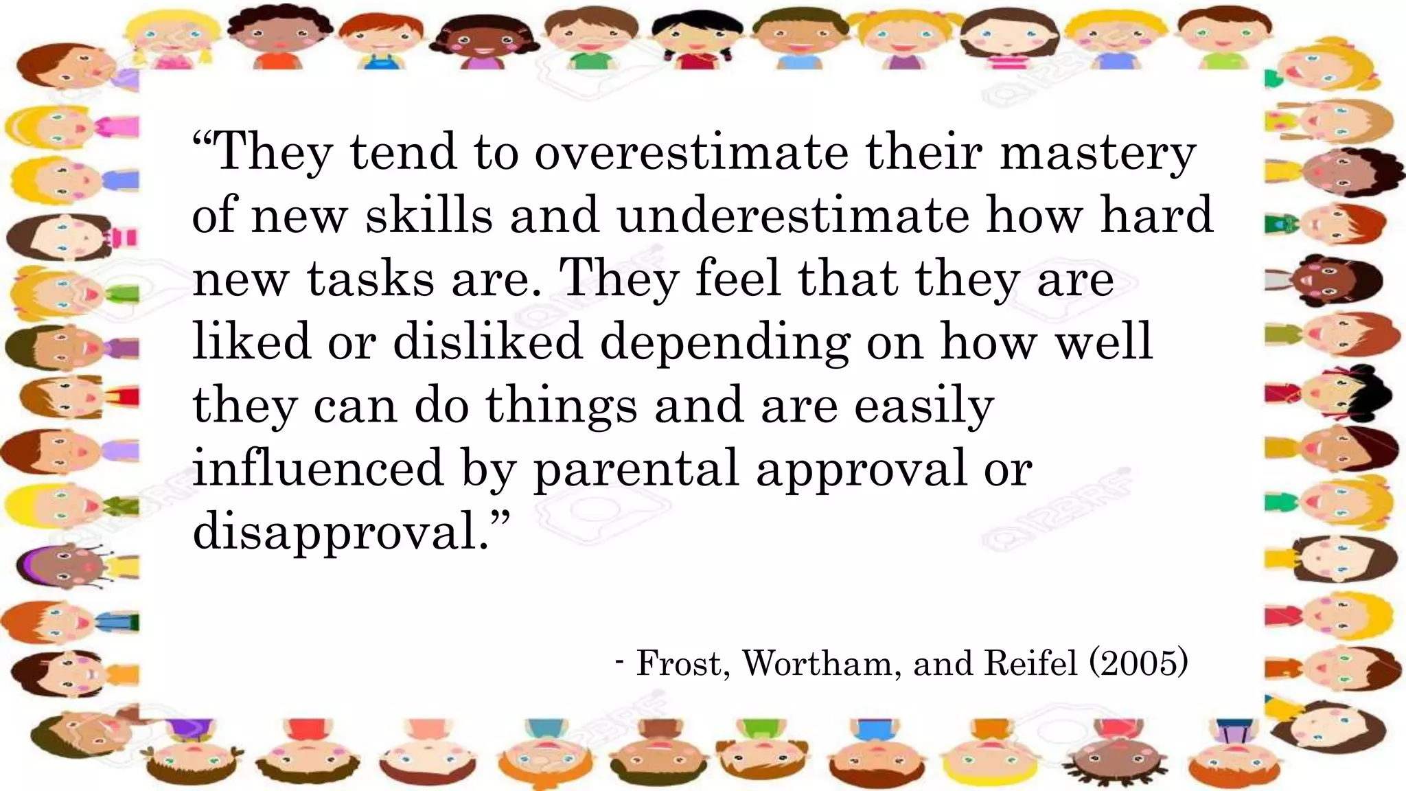 “They tend to overestimate their mastery
of new skills and underestimate how hard
new tasks are. They feel that they are
liked or disliked depending on how well
they can do things and are easily
influenced by parental approval or
disapproval.”
- Frost, Wortham, and Reifel (2005)
 