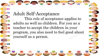 Adult Self-Acceptance
This role of acceptance applies to
adults as well as children. For you as a
teacher to accept the children in your
program, you also need to feel good about
yourself as a person.
 