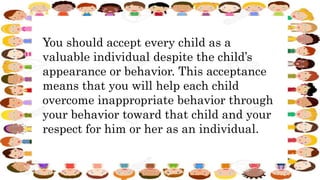 You should accept every child as a
valuable individual despite the child’s
appearance or behavior. This acceptance
means that you will help each child
overcome inappropriate behavior through
your behavior toward that child and your
respect for him or her as an individual.
 