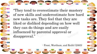 “They tend to overestimate their mastery
of new skills and underestimate how hard
new tasks are. They feel that they are
liked or disliked depending on how well
they can do things and are easily
influenced by parental approval or
disapproval.”
- Frost, Wortham, and Reifel (2005)
 