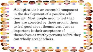 Acceptance is an essential component
in the development of a positive self-
concept. Most people need to feel that
they are accepted by those around them
to feel good about themselves. Just as
important is their acceptance of
themselves as worthy persons before they
can wholly accept others.
 