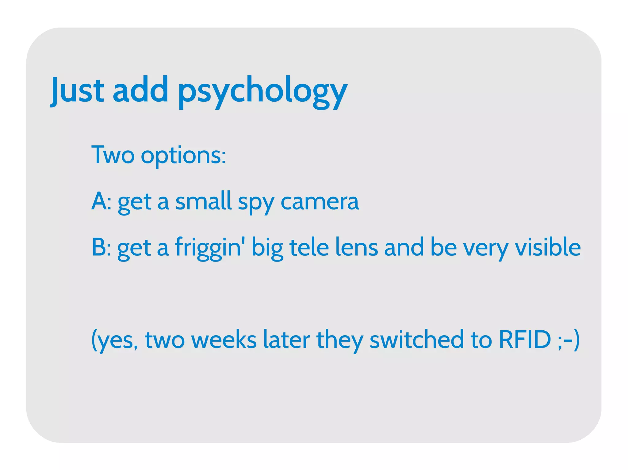 Just add psychology
  Two options:
  A: get a small spy camera
  B: get a friggin' big tele lens and be very visible


  (yes, two weeks later they switched to RFID ;-)
 