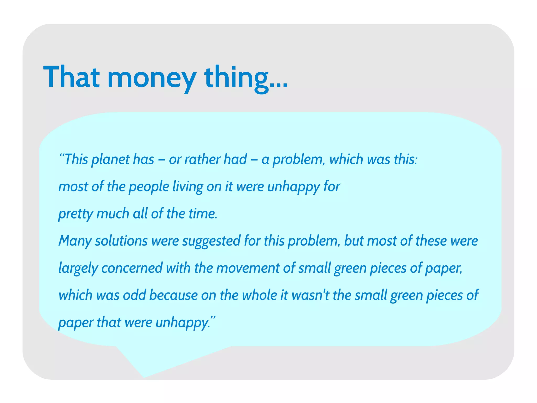 That money thing...

 “This planet has — or rather had — a problem, which was this:
 most of the people living on it were unhappy for
 pretty much all of the time.
 Many solutions were suggested for this problem, but most of these were
 largely concerned with the movement of small green pieces of paper,
 which was odd because on the whole it wasn't the small green pieces of
 paper that were unhappy.”
 