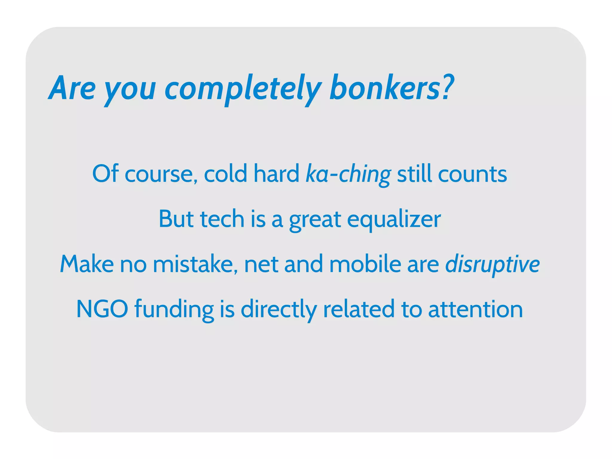 Are you completely bonkers?

   Of course, cold hard ka-ching still counts
         But tech is a great equalizer
Make no mistake, net and mobile are disruptive
 NGO funding is directly related to attention
 