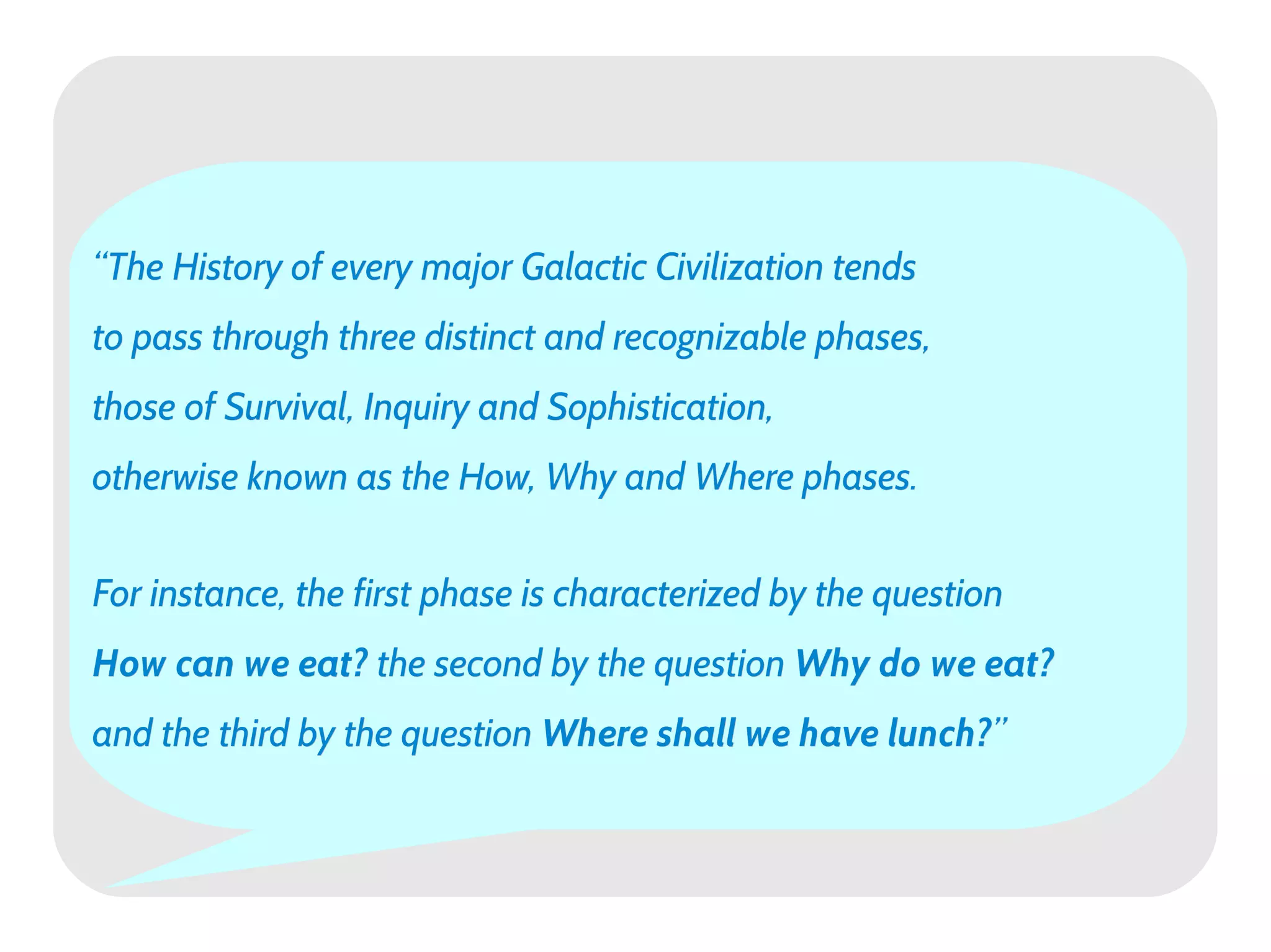 “The History of every major Galactic Civilization tends
to pass through three distinct and recognizable phases,
those of Survival, Inquiry and Sophistication,
otherwise known as the How, Why and Where phases.


For instance, the first phase is characterized by the question
How can we eat? the second by the question Why do we eat?
and the third by the question Where shall we have lunch?”
                                                  lunch?”
 