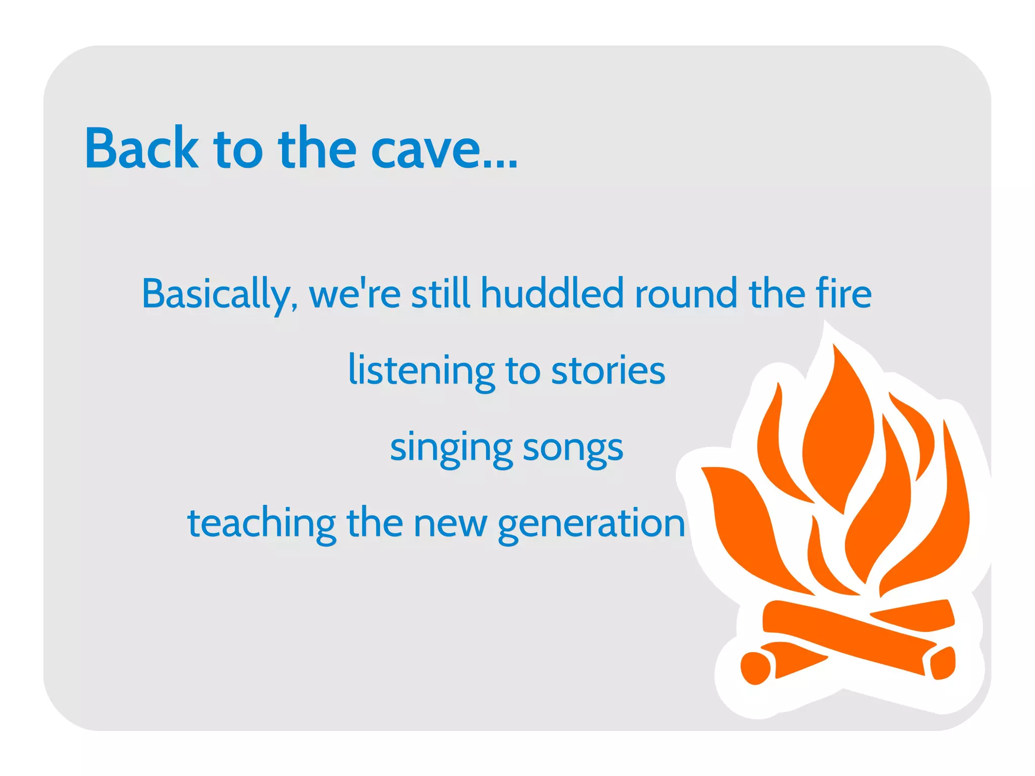Back to the cave...

  Basically, we're still huddled round the fire
              listening to stories
                 singing songs
    teaching the new generation
 