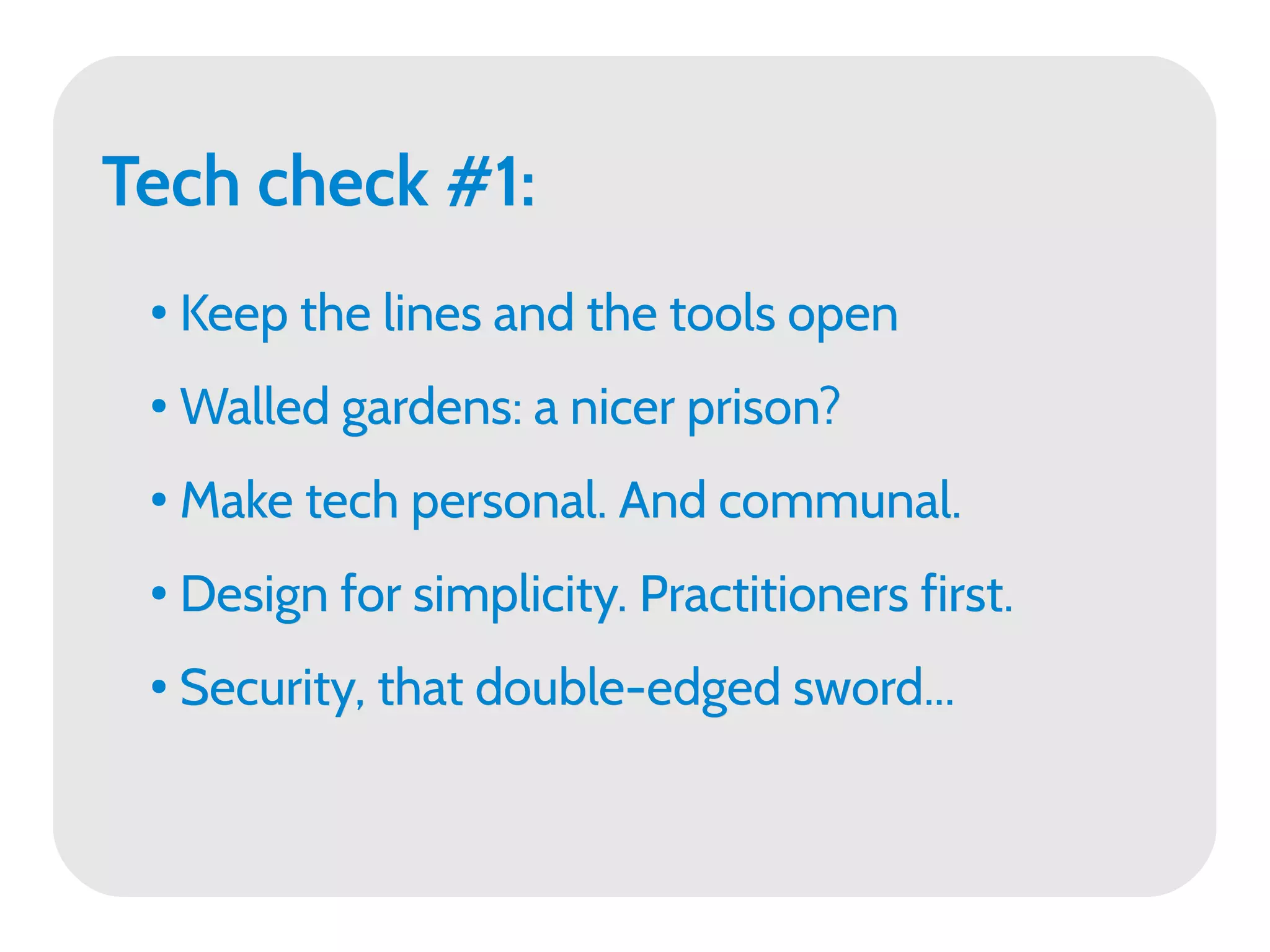 Tech check #1:
 ●   Keep the lines and the tools open
 ●   Walled gardens: a nicer prison?
 ●   Make tech personal. And communal.
 ●   Design for simplicity. Practitioners first.
 ●   Security, that double-edged sword...
 
