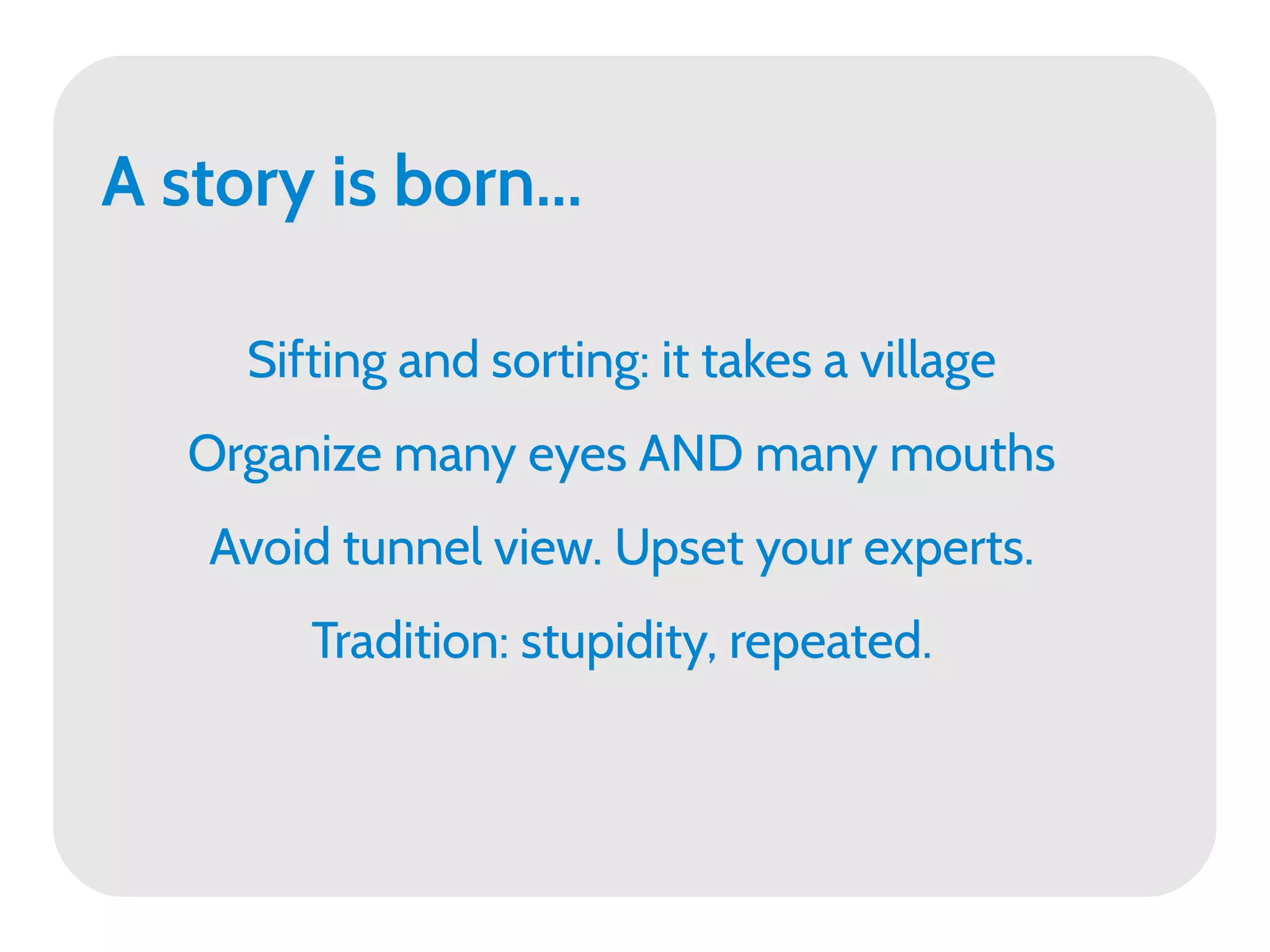 A story is born...

     Sifting and sorting: it takes a village
   Organize many eyes AND many mouths
    Avoid tunnel view. Upset your experts.
        Tradition: stupidity, repeated.
 