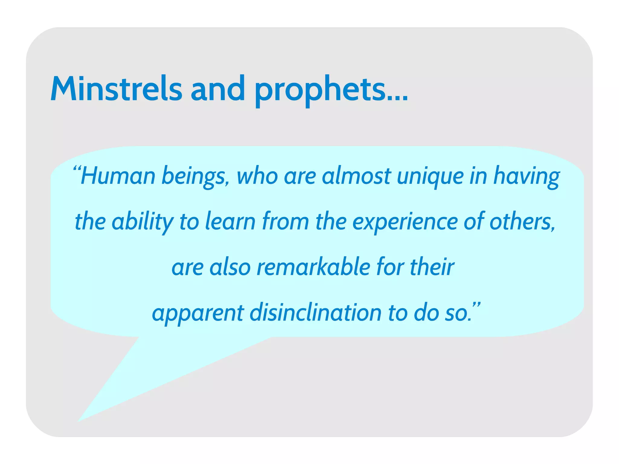 Minstrels and prophets...

 “Human beings, who are almost unique in having
 the ability to learn from the experience of others,
           are also remarkable for their
         apparent disinclination to do so.”
 