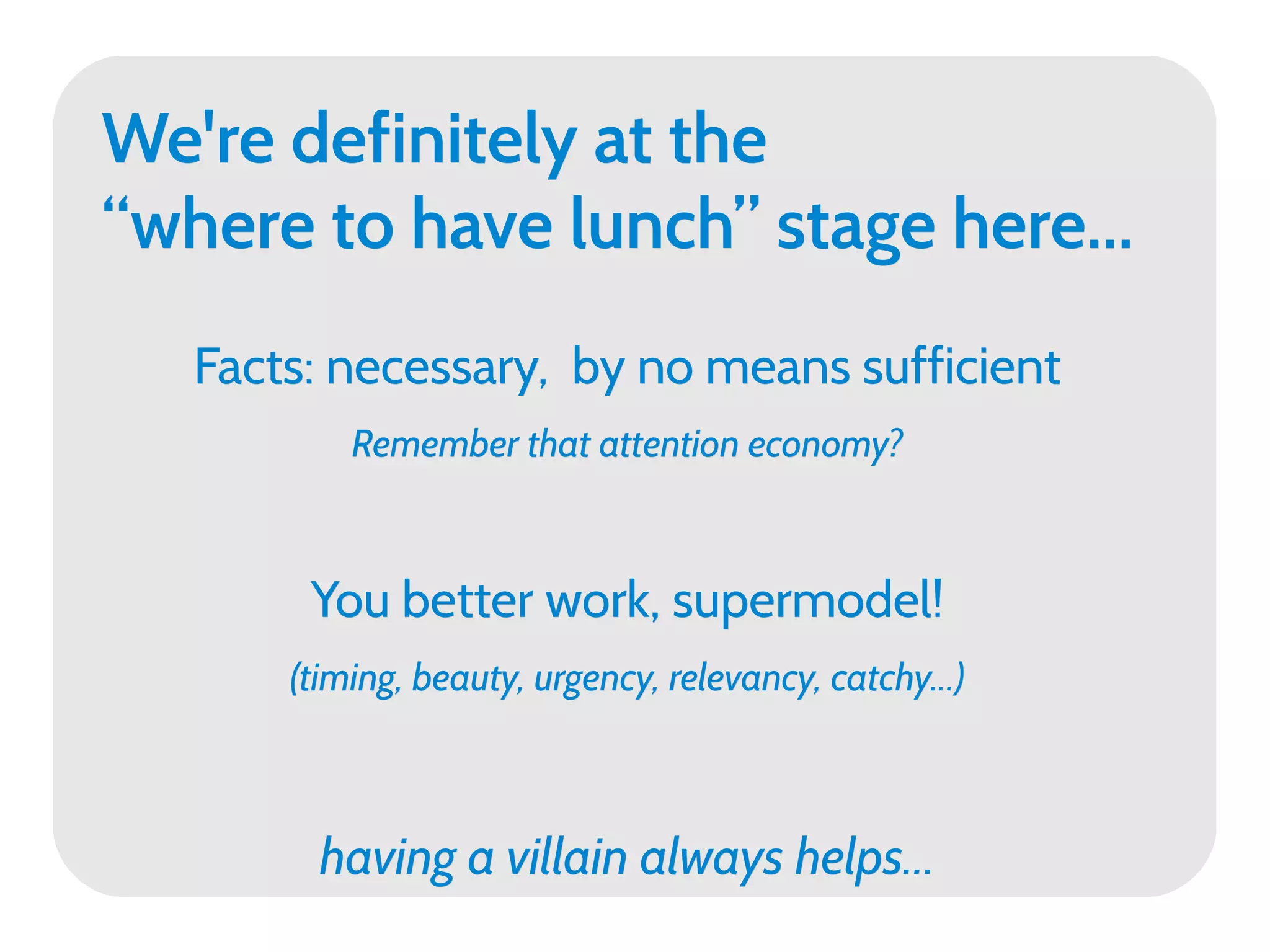 We're definitely at the
“where to have lunch” stage here...
   Facts: necessary, by no means sufficient
           Remember that attention economy?



        You better work, supermodel!
       (timing, beauty, urgency, relevancy, catchy...)



         having a villain always helps...
 