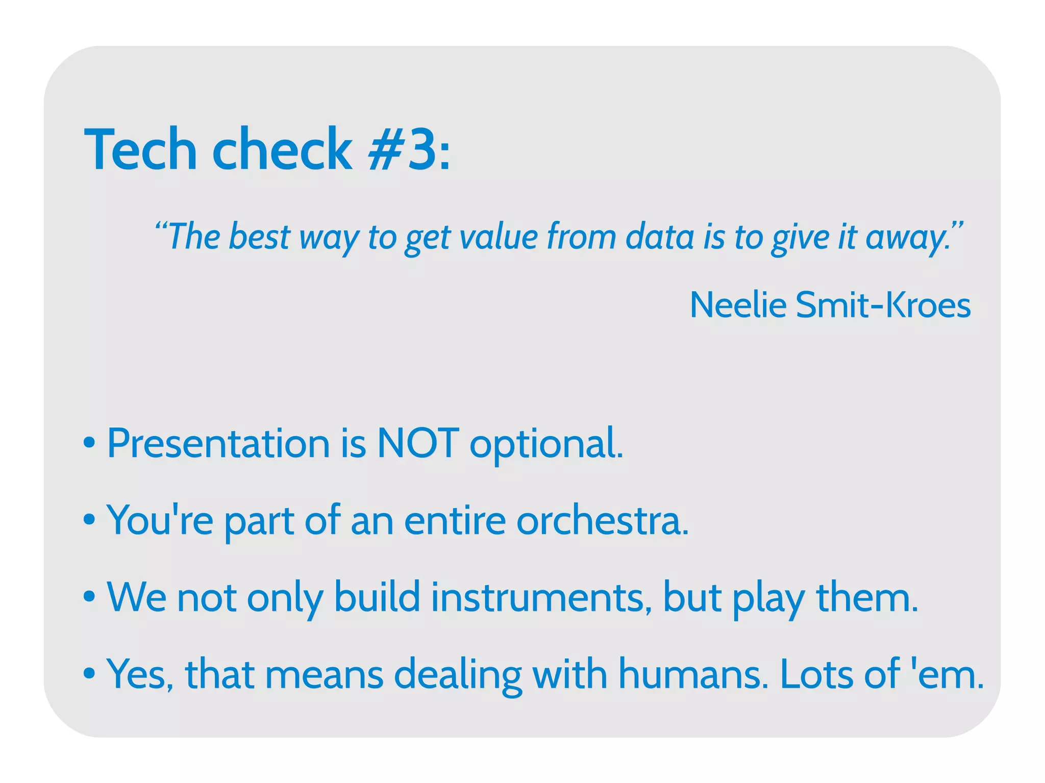 Tech check #3:
      “The best way to get value from data is to give it away.”
                                           Neelie Smit-Kroes


●   Presentation is NOT optional.
●   You're part of an entire orchestra.
●   We not only build instruments, but play them.
●   Yes, that means dealing with humans. Lots of 'em.
 