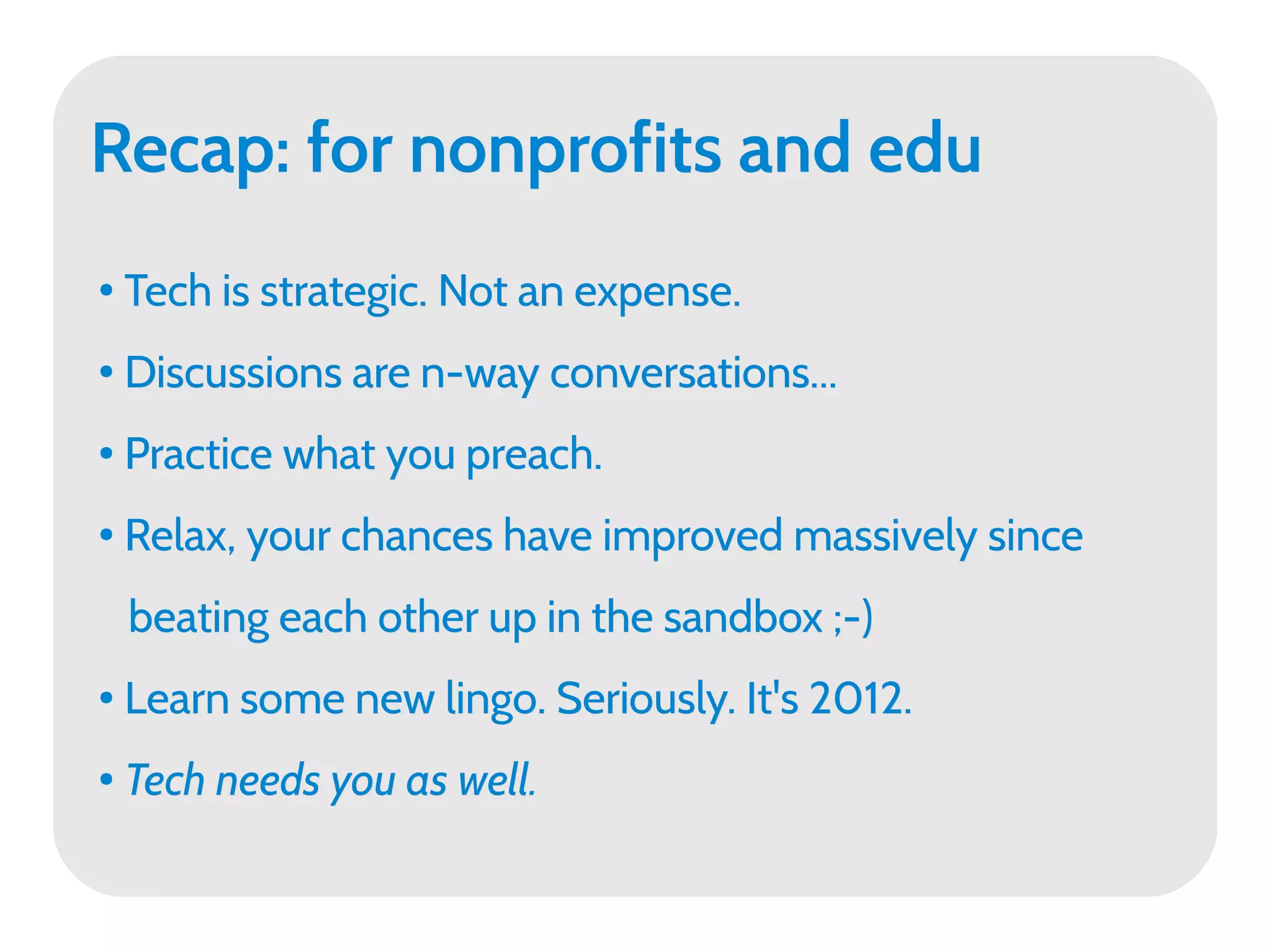 Recap: for nonprofits and edu
●
    Tech is strategic. Not an expense.
●
    Discussions are n-way conversations...
●   Practice what you preach.
●   Relax, your chances have improved massively since
    beating each other up in the sandbox ;-)
●   Learn some new lingo. Seriously. It's 2012.
●
    Tech needs you as well.
 