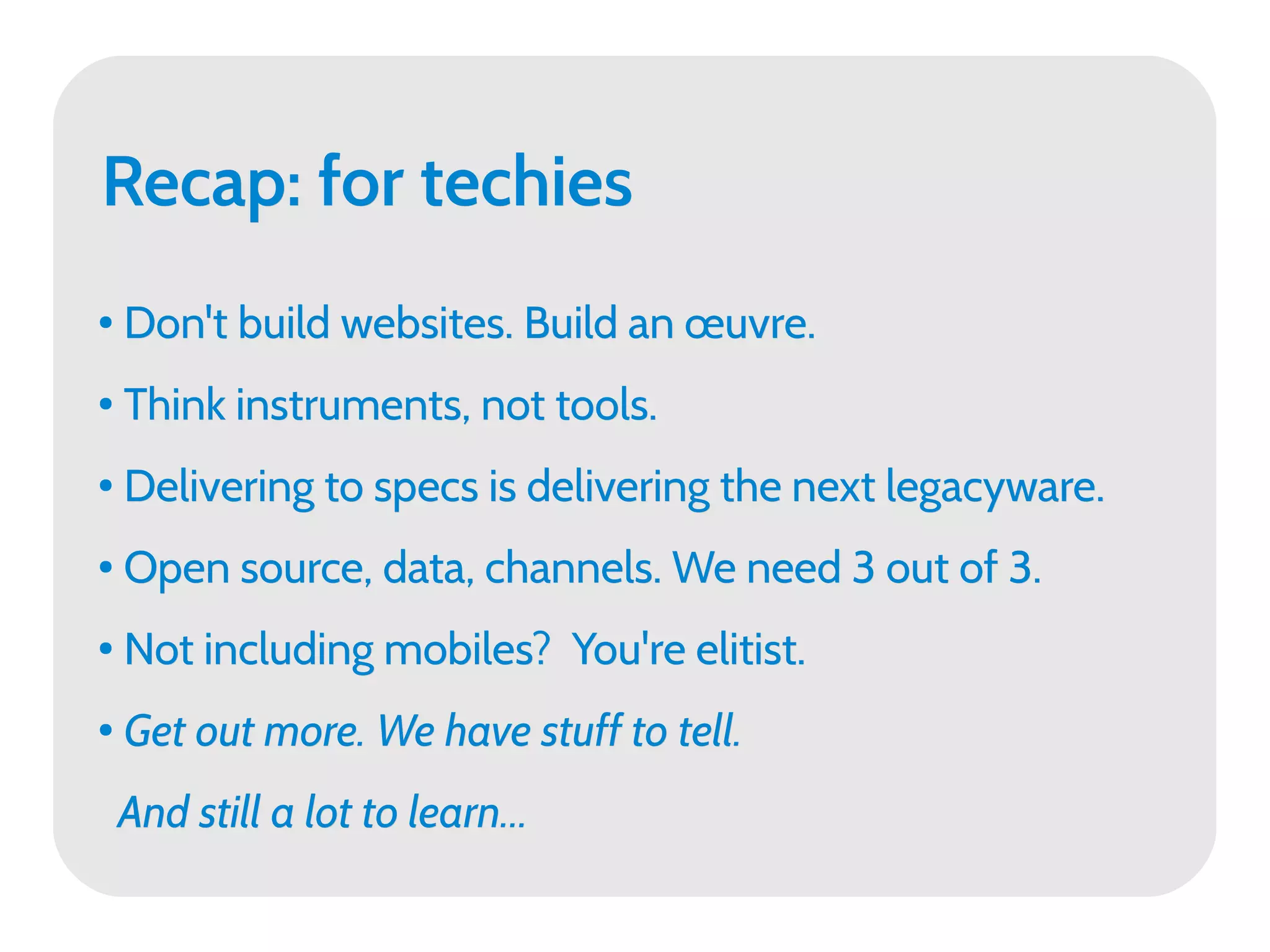 Recap: for techies
●   Don't build websites. Build an œuvre.
●
    Think instruments, not tools.
●
    Delivering to specs is delivering the next legacyware.
●   Open source, data, channels. We need 3 out of 3.
●
    Not including mobiles? You're elitist.
●
    Get out more. We have stuff to tell.
    And still a lot to learn...
 